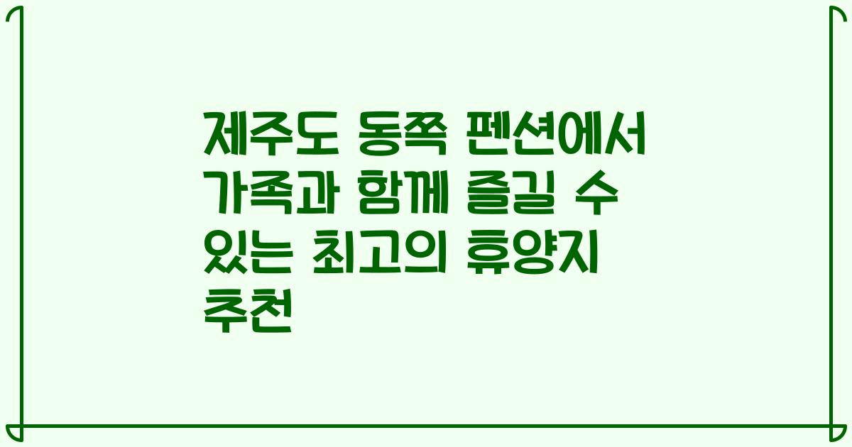 제주도 동쪽 펜션에서 가족과 함께 즐길 수 있는 최고의 휴양지 추천